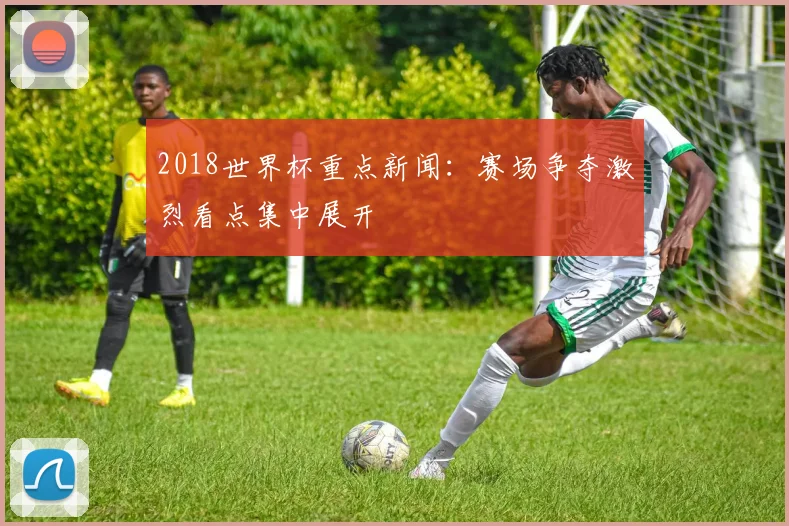 2018世界杯重点新闻:赛场争夺激烈看点集中展开
