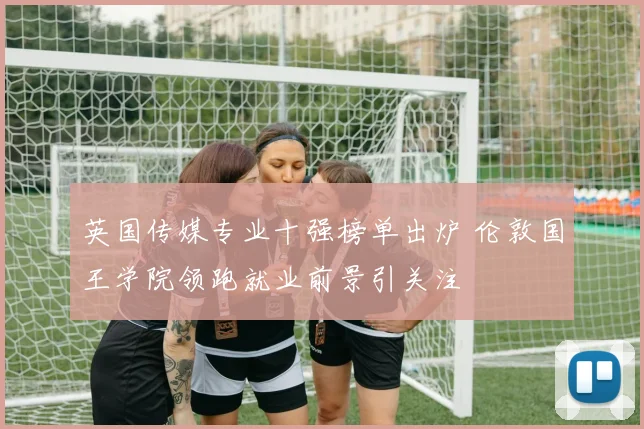 英国传媒专业十强榜单出炉 伦敦国王学院领跑就业前景引关注