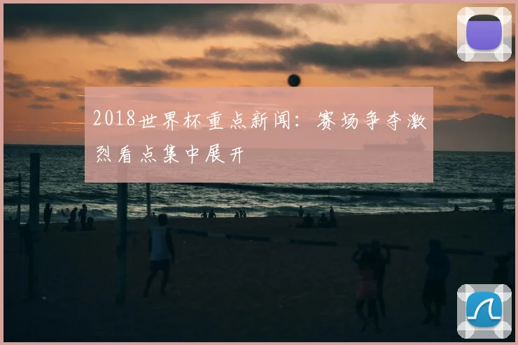 2018世界杯重点新闻:赛场争夺激烈看点集中展开
