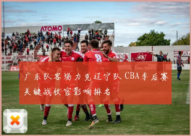 广东队客场力克辽宁队 CBA季后赛关键战收官影响排名