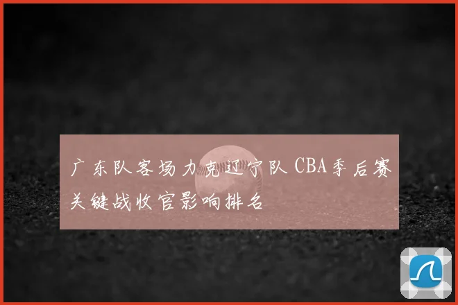 广东队客场力克辽宁队 CBA季后赛关键战收官影响排名