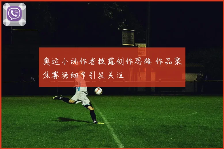 奥运小说作者披露创作思路 作品聚焦赛场细节引发关注