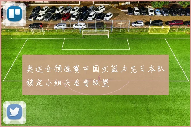 奥运会预选赛中国女篮力克日本队锁定小组头名晋级望