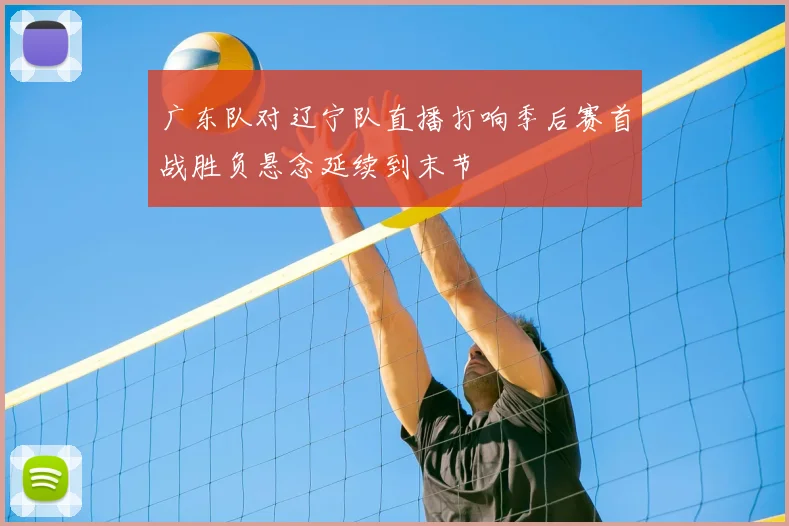 广东队对辽宁队直播打响季后赛首战胜负悬念延续到末节